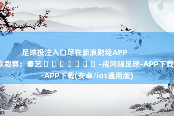 足球投注入口尽在新浪财经APP            						包袱裁剪：秦艺 							-戒网赌足球-APP下载(安卓/ios通用版)