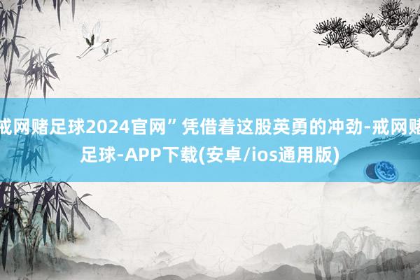 戒网赌足球2024官网”凭借着这股英勇的冲劲-戒网赌足球-APP下载(安卓/ios通用版)
