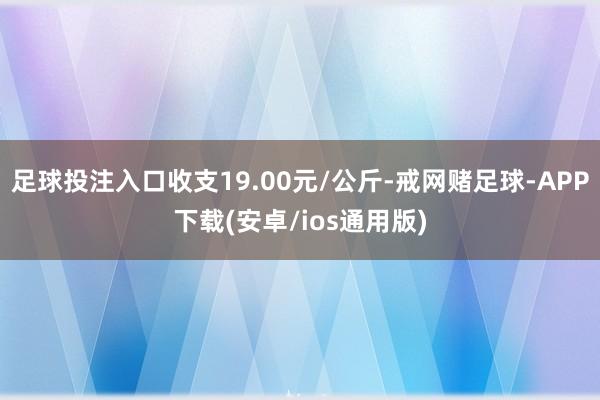 足球投注入口收支19.00元/公斤-戒网赌足球-APP下载(安卓/ios通用版)