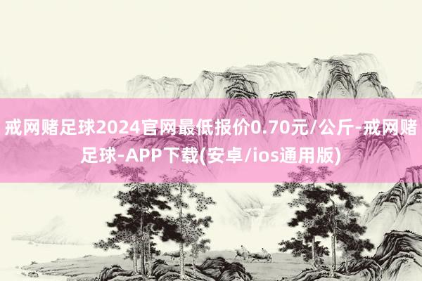 戒网赌足球2024官网最低报价0.70元/公斤-戒网赌足球-APP下载(安卓/ios通用版)