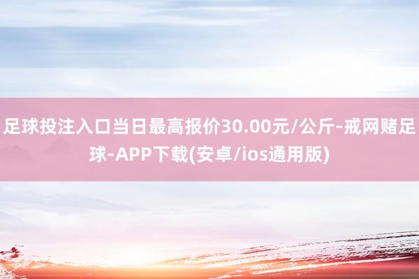 足球投注入口当日最高报价30.00元/公斤-戒网赌足球-APP下载(安卓/ios通用版)