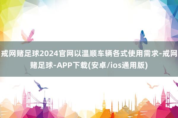 戒网赌足球2024官网以温顺车辆各式使用需求-戒网赌足球-APP下载(安卓/ios通用版)
