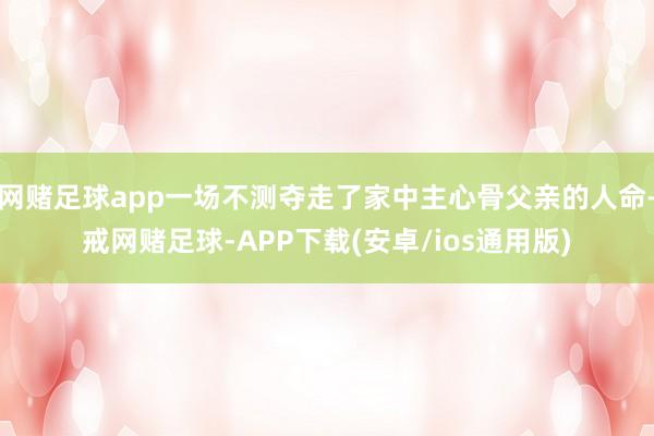 网赌足球app一场不测夺走了家中主心骨父亲的人命-戒网赌足球-APP下载(安卓/ios通用版)
