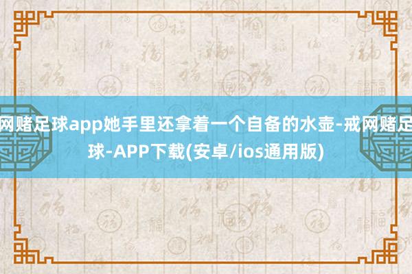 网赌足球app她手里还拿着一个自备的水壶-戒网赌足球-APP下载(安卓/ios通用版)