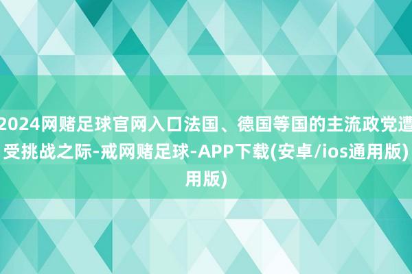2024网赌足球官网入口法国、德国等国的主流政党遭受挑战之际-戒网赌足球-APP下载(安卓/ios通用版)
