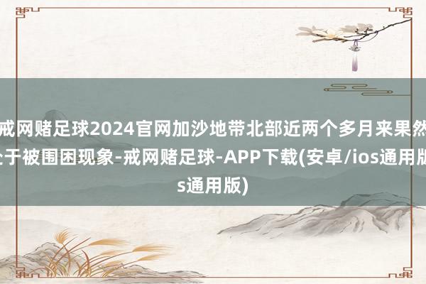 戒网赌足球2024官网加沙地带北部近两个多月来果然处于被围困现象-戒网赌足球-APP下载(安卓/ios通用版)