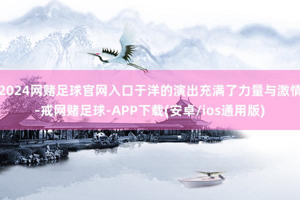 2024网赌足球官网入口于洋的演出充满了力量与激情-戒网赌足球-APP下载(安卓/ios通用版)