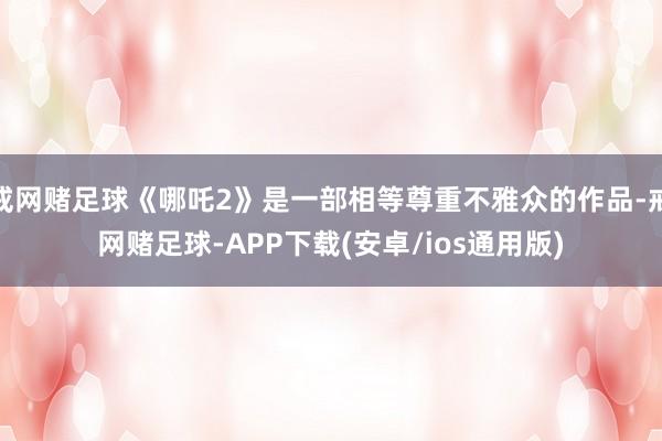 戒网赌足球《哪吒2》是一部相等尊重不雅众的作品-戒网赌足球-APP下载(安卓/ios通用版)