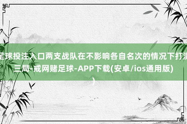 足球投注入口两支战队在不影响各自名次的情况下打满三局-戒网赌足球-APP下载(安卓/ios通用版)