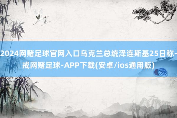 2024网赌足球官网入口乌克兰总统泽连斯基25日称-戒网赌足球-APP下载(安卓/ios通用版)