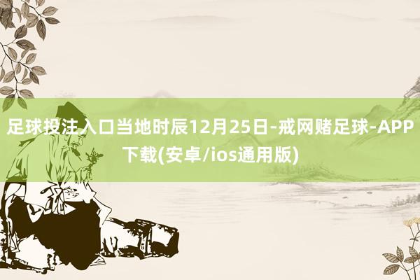 足球投注入口当地时辰12月25日-戒网赌足球-APP下载(安卓/ios通用版)