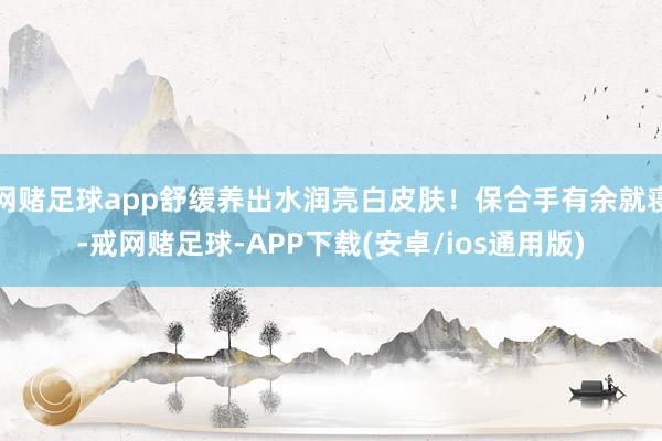网赌足球app舒缓养出水润亮白皮肤！保合手有余就寝-戒网赌足球-APP下载(安卓/ios通用版)
