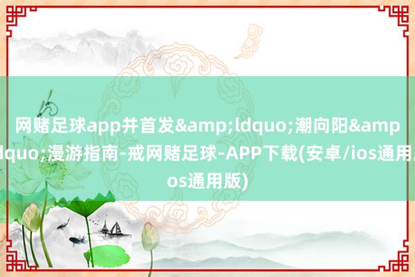 网赌足球app并首发&ldquo;潮向阳&rdquo;漫游指南-戒网赌足球-APP下载(安卓/ios通用版)