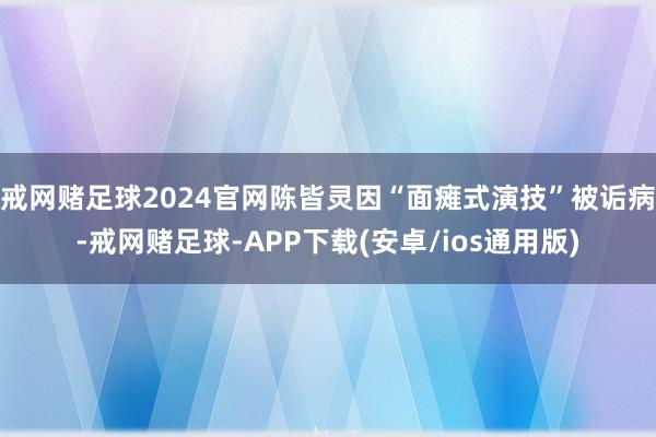 戒网赌足球2024官网陈皆灵因“面瘫式演技”被诟病-戒网赌足球-APP下载(安卓/ios通用版)