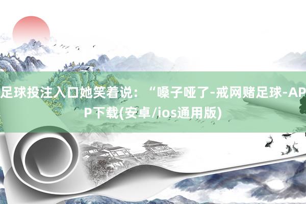 足球投注入口她笑着说：“嗓子哑了-戒网赌足球-APP下载(安卓/ios通用版)