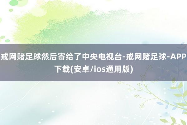 戒网赌足球然后寄给了中央电视台-戒网赌足球-APP下载(安卓/ios通用版)