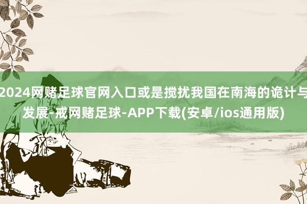 2024网赌足球官网入口或是搅扰我国在南海的诡计与发展-戒网赌足球-APP下载(安卓/ios通用版)