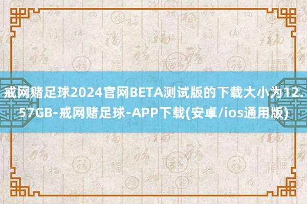 戒网赌足球2024官网BETA测试版的下载大小为12.57GB-戒网赌足球-APP下载(安卓/ios通用版)