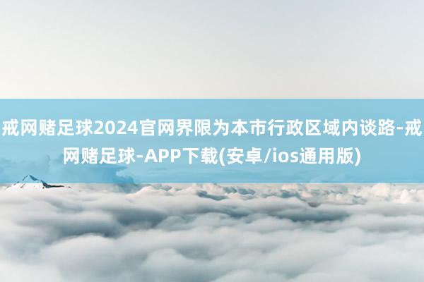 戒网赌足球2024官网界限为本市行政区域内谈路-戒网赌足球-APP下载(安卓/ios通用版)
