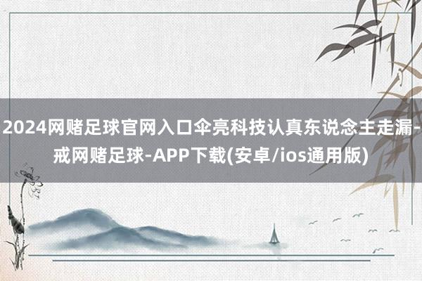 2024网赌足球官网入口伞亮科技认真东说念主走漏-戒网赌足球-APP下载(安卓/ios通用版)