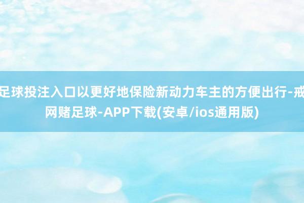 足球投注入口以更好地保险新动力车主的方便出行-戒网赌足球-APP下载(安卓/ios通用版)