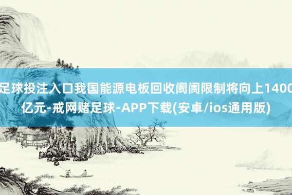 足球投注入口我国能源电板回收阛阓限制将向上1400亿元-戒网赌足球-APP下载(安卓/ios通用版)