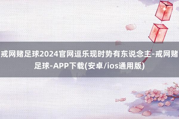 戒网赌足球2024官网逗乐现时势有东说念主-戒网赌足球-APP下载(安卓/ios通用版)