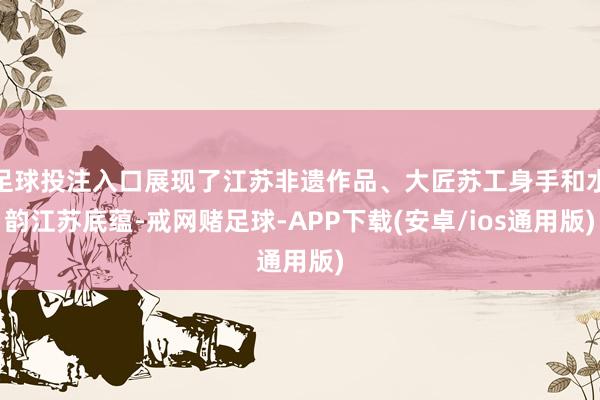 足球投注入口展现了江苏非遗作品、大匠苏工身手和水韵江苏底蕴-戒网赌足球-APP下载(安卓/ios通用版)