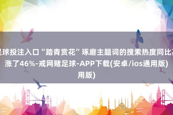 足球投注入口“踏青赏花”琢磨主题词的搜索热度同比高涨了46%-戒网赌足球-APP下载(安卓/ios通用版)