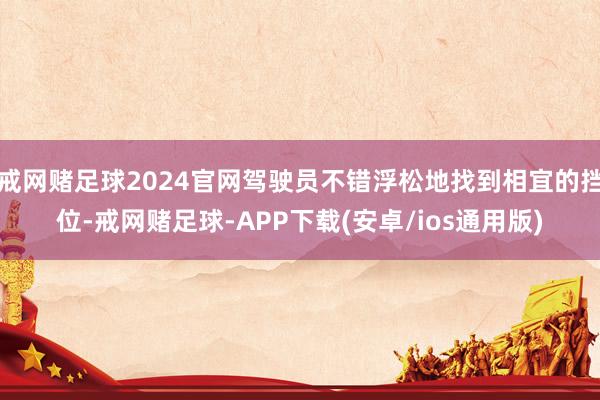 戒网赌足球2024官网驾驶员不错浮松地找到相宜的挡位-戒网赌足球-APP下载(安卓/ios通用版)