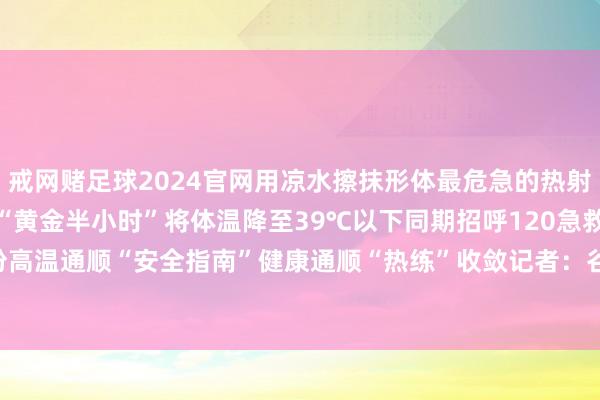 戒网赌足球2024官网用凉水擦抹形体最危急的热射病要见缝插针降温把合手“黄金半小时”将体温降至39℃以下同期招呼120急救夏练三伏保存这份高温通顺“安全指南”健康通顺“热练”收敛记者：谷训-戒网赌足球-APP下载(安卓/ios通用版)