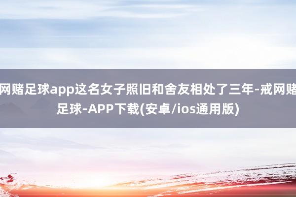 网赌足球app这名女子照旧和舍友相处了三年-戒网赌足球-APP下载(安卓/ios通用版)
