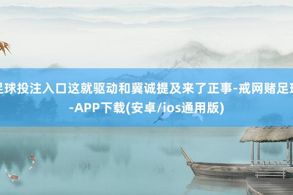 足球投注入口这就驱动和冀诚提及来了正事-戒网赌足球-APP下载(安卓/ios通用版)