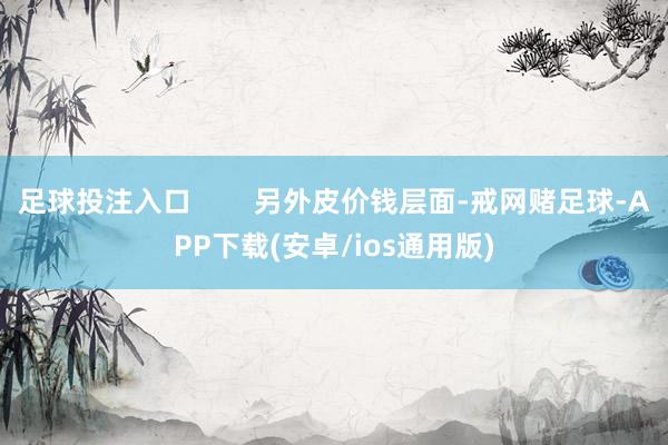 足球投注入口        另外皮价钱层面-戒网赌足球-APP下载(安卓/ios通用版)