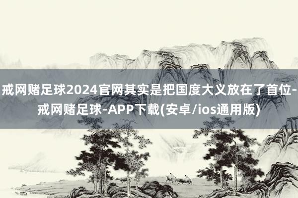 戒网赌足球2024官网其实是把国度大义放在了首位-戒网赌足球-APP下载(安卓/ios通用版)