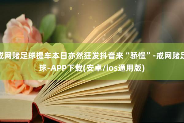戒网赌足球提车本日亦然狂发抖音来“骄慢”-戒网赌足球-APP下载(安卓/ios通用版)