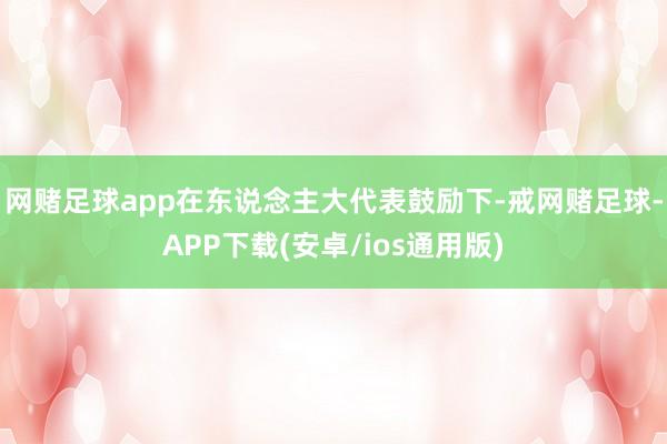 网赌足球app在东说念主大代表鼓励下-戒网赌足球-APP下载(安卓/ios通用版)