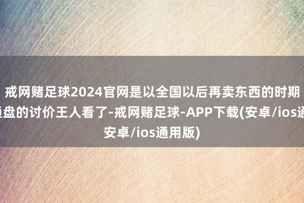 戒网赌足球2024官网是以全国以后再卖东西的时期不要通盘的讨价王人看了-戒网赌足球-APP下载(安卓/ios通用版)