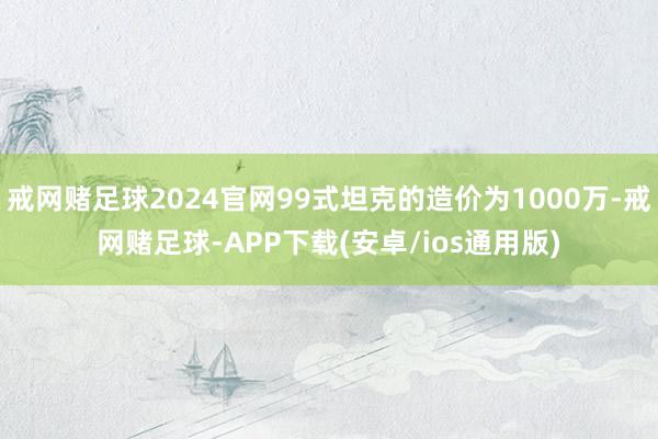 戒网赌足球2024官网99式坦克的造价为1000万-戒网赌足球-APP下载(安卓/ios通用版)