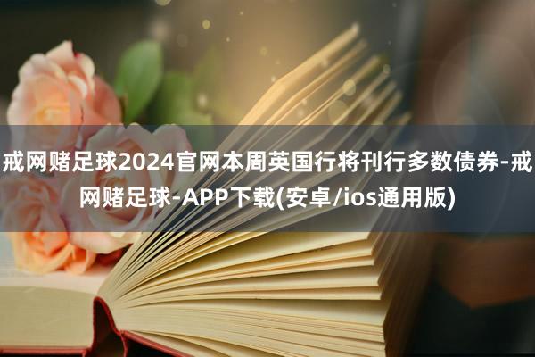 戒网赌足球2024官网本周英国行将刊行多数债券-戒网赌足球-APP下载(安卓/ios通用版)
