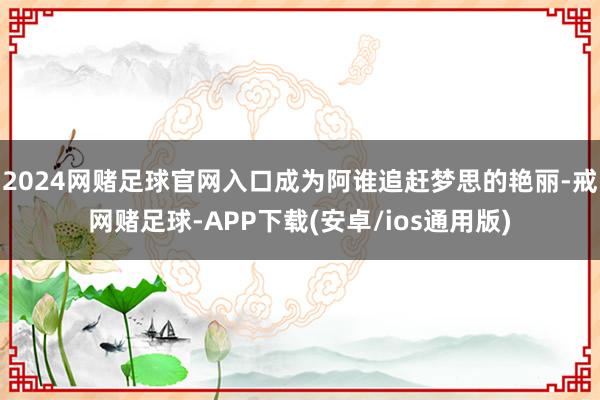 2024网赌足球官网入口成为阿谁追赶梦思的艳丽-戒网赌足球-APP下载(安卓/ios通用版)