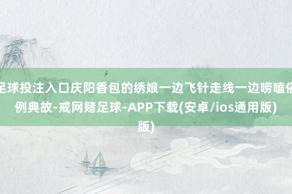 足球投注入口庆阳香包的绣娘一边飞针走线一边唠嗑俗例典故-戒网赌足球-APP下载(安卓/ios通用版)