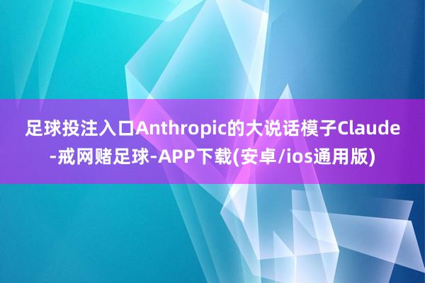足球投注入口　　Anthropic的大说话模子Claude-戒网赌足球-APP下载(安卓/ios通用版)