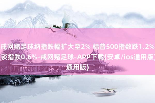 戒网赌足球纳指跌幅扩大至2% 标普500指数跌1.2% 谈指跌0.6%-戒网赌足球-APP下载(安卓/ios通用版)