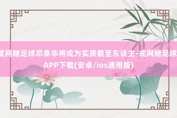 戒网赌足球邓泰华将成为实质截至东谈主-戒网赌足球-APP下载(安卓/ios通用版)