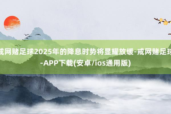 戒网赌足球2025年的降息时势将显耀放缓-戒网赌足球-APP下载(安卓/ios通用版)