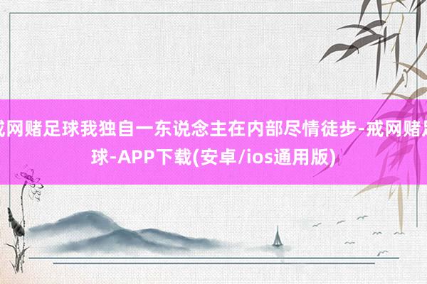 戒网赌足球我独自一东说念主在内部尽情徒步-戒网赌足球-APP下载(安卓/ios通用版)