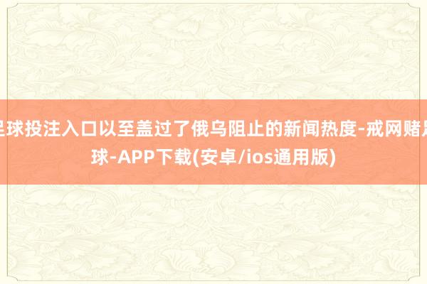 足球投注入口以至盖过了俄乌阻止的新闻热度-戒网赌足球-APP下载(安卓/ios通用版)