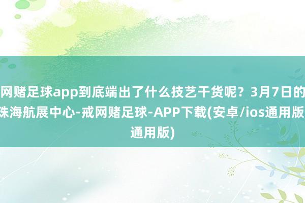 网赌足球app到底端出了什么技艺干货呢？3月7日的珠海航展中心-戒网赌足球-APP下载(安卓/ios通用版)