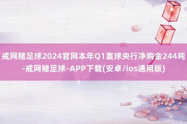 戒网赌足球2024官网本年Q1寰球央行净购金244吨-戒网赌足球-APP下载(安卓/ios通用版)